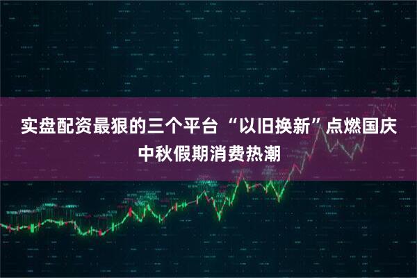 实盘配资最狠的三个平台 “以旧换新”点燃国庆中秋假期消费热潮