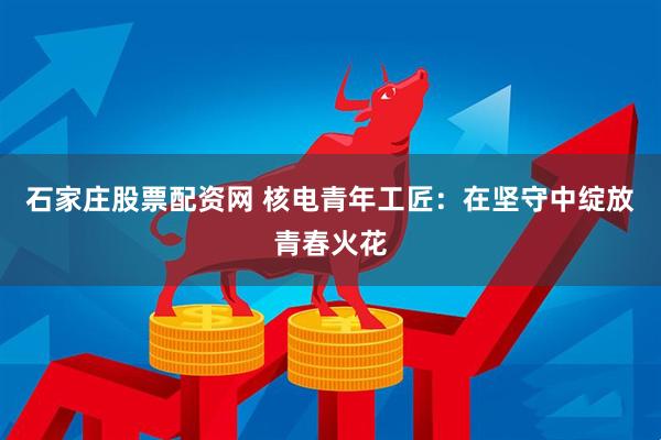 石家庄股票配资网 核电青年工匠：在坚守中绽放青春火花