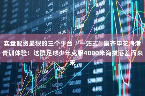 实盘配资最狠的三个平台 “一站式”集齐申花海港青训体验！这群足球少年克服4000米海拔落差而来