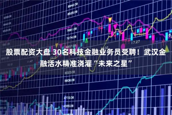 股票配资大盘 30名科技金融业务员受聘！武汉金融活水精准浇灌“未来之星”