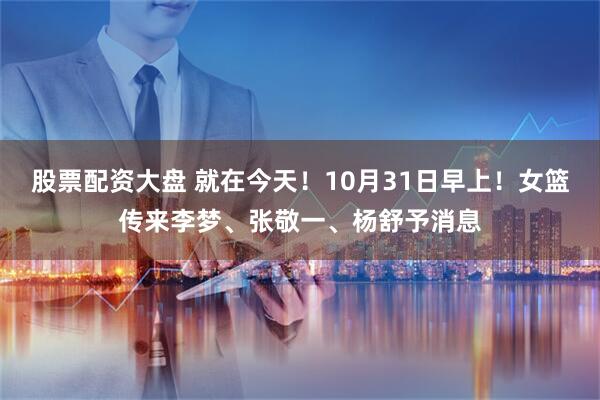 股票配资大盘 就在今天！10月31日早上！女篮传来李梦、张敬一、杨舒予消息