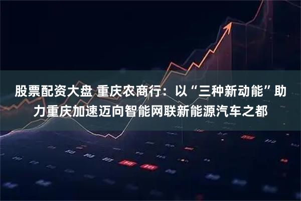 股票配资大盘 重庆农商行：以“三种新动能”助力重庆加速迈向智能网联新能源汽车之都