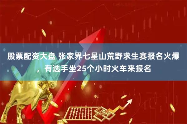 股票配资大盘 张家界七星山荒野求生赛报名火爆，有选手坐25个小时火车来报名