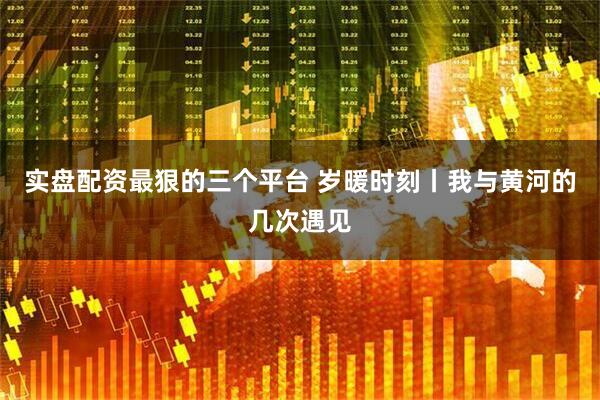 实盘配资最狠的三个平台 岁暖时刻丨我与黄河的几次遇见
