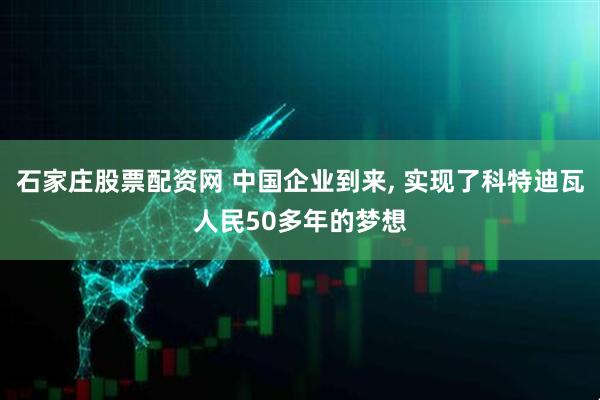 石家庄股票配资网 中国企业到来, 实现了科特迪瓦人民50多年的梦想