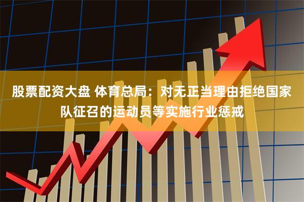 股票配资大盘 体育总局：对无正当理由拒绝国家队征召的运动员等实施行业惩戒