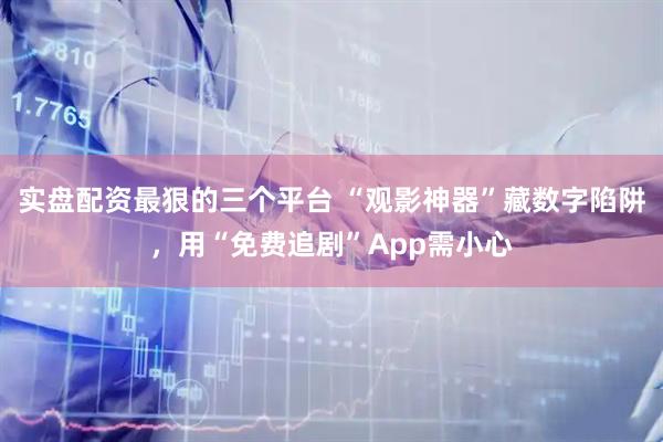 实盘配资最狠的三个平台 “观影神器”藏数字陷阱，用“免费追剧”App需小心