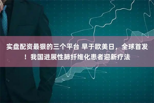 实盘配资最狠的三个平台 早于欧美日，全球首发！我国进展性肺纤维化患者迎新疗法