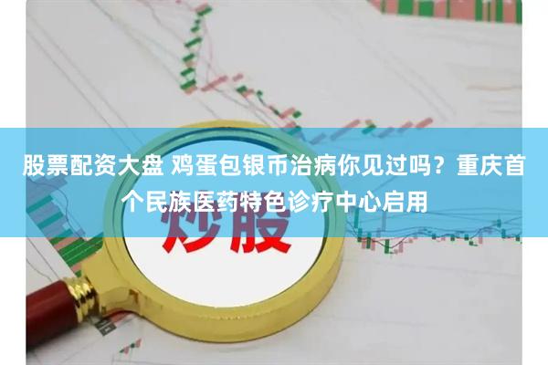 股票配资大盘 鸡蛋包银币治病你见过吗？重庆首个民族医药特色诊疗中心启用
