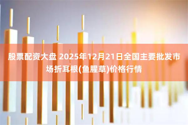 股票配资大盘 2025年12月21日全国主要批发市场折耳根(鱼腥草)价格行情