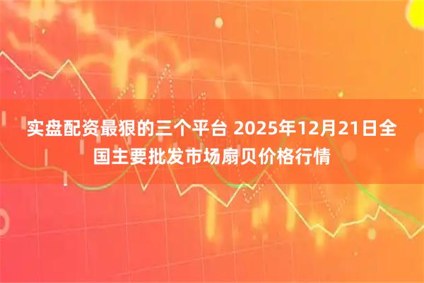 实盘配资最狠的三个平台 2025年12月21日全国主要批发市场扇贝价格行情