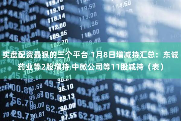 实盘配资最狠的三个平台 1月8日增减持汇总：东诚药业等2股增持 中微公司等11股减持（表）