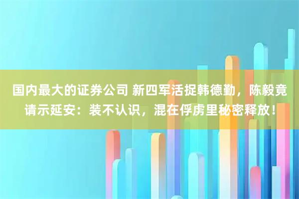 国内最大的证券公司 新四军活捉韩德勤，陈毅竟请示延安：装不认识，混在俘虏里秘密释放！