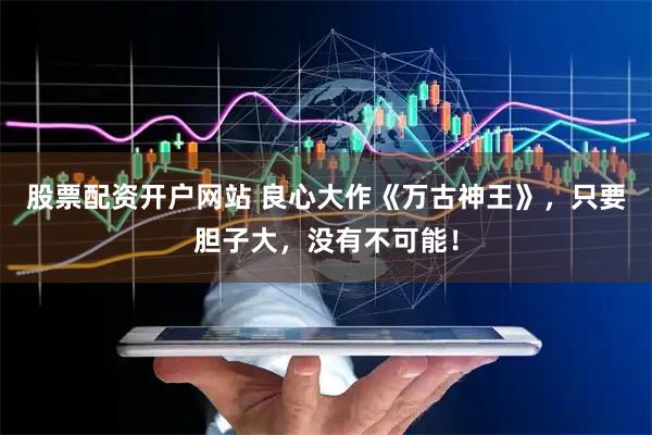 股票配资开户网站 良心大作《万古神王》，只要胆子大，没有不可能！