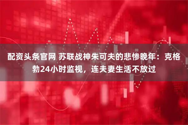 配资头条官网 苏联战神朱可夫的悲惨晚年：克格勃24小时监视，连夫妻生活不放过