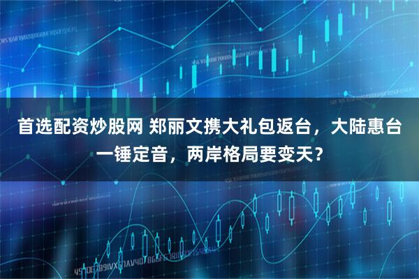 首选配资炒股网 郑丽文携大礼包返台，大陆惠台一锤定音，两岸格局要变天？