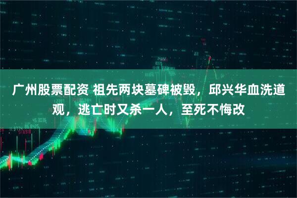 广州股票配资 祖先两块墓碑被毁，邱兴华血洗道观，逃亡时又杀一人，至死不悔改