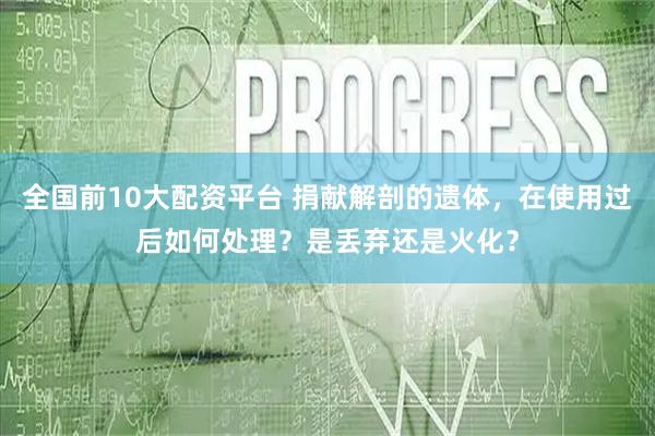 全国前10大配资平台 捐献解剖的遗体，在使用过后如何处理？是丢弃还是火化？