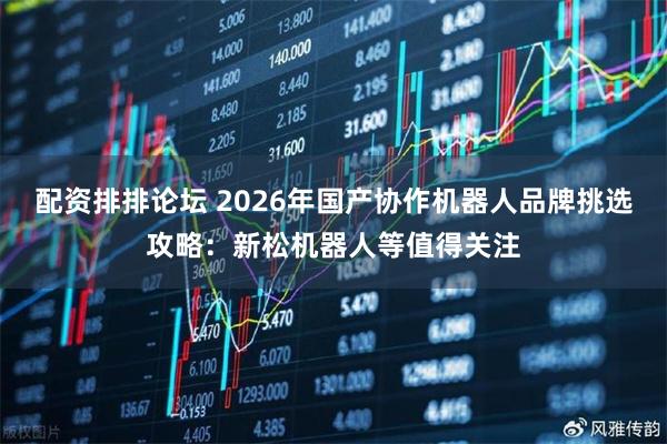 配资排排论坛 2026年国产协作机器人品牌挑选攻略：新松机器人等值得关注