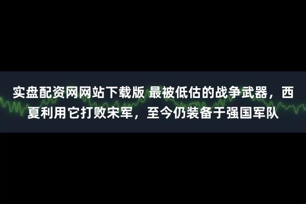 实盘配资网网站下载版 最被低估的战争武器，西夏利用它打败宋军，至今仍装备于强国军队