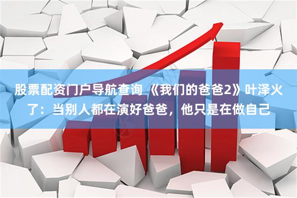 股票配资门户导航查询 《我们的爸爸2》叶泽火了：当别人都在演好爸爸，他只是在做自己