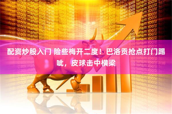 配资炒股入门 险些梅开二度！巴洛贡抢点打门踢呲，皮球击中横梁