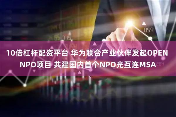10倍杠杆配资平台 华为联合产业伙伴发起OPEN NPO项目 共建国内首个NPO光互连MSA