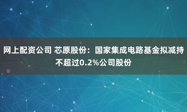 网上配资公司 芯原股份：国家集成电路基金拟减持不超过0.2%公司股份