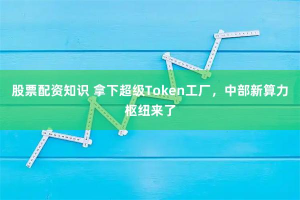 股票配资知识 拿下超级Token工厂，中部新算力枢纽来了
