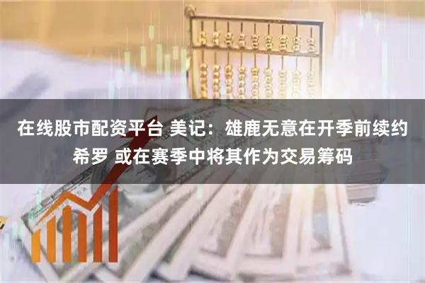 在线股市配资平台 美记：雄鹿无意在开季前续约希罗 或在赛季中将其作为交易筹码