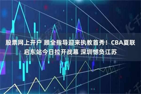 股票网上开户 顾全指导迎来执教首秀！CBA夏联启东站今日拉开战幕 深圳憾负江苏