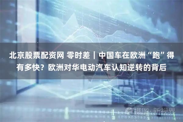 北京股票配资网 零时差｜中国车在欧洲“跑”得有多快？欧洲对华电动汽车认知逆转的背后