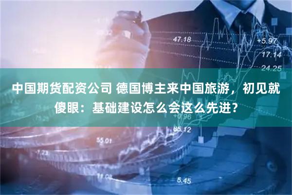 中国期货配资公司 德国博主来中国旅游，初见就傻眼：基础建设怎么会这么先进？