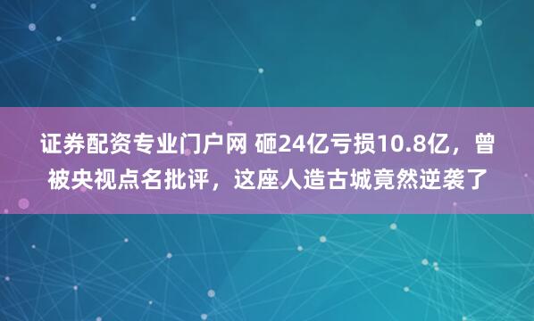 证券配资专业门户网 砸24亿亏损10.8亿，曾被央视点名批评，这座人造古城竟然逆袭了