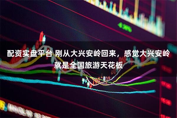 配资实盘平台 刚从大兴安岭回来，感觉大兴安岭就是全国旅游天花板