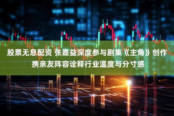 股票无息配资 张嘉益深度参与剧集《主角》创作 携亲友阵容诠释行业温度与分寸感