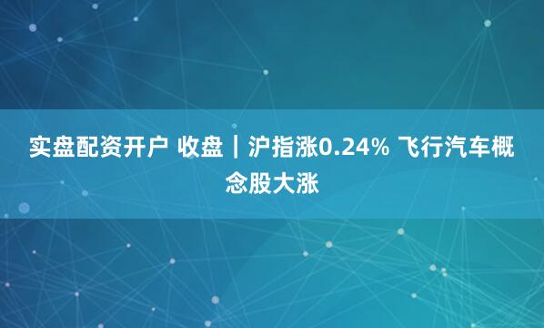 实盘配资开户 收盘｜沪指涨0.24% 飞行汽车概念股大涨